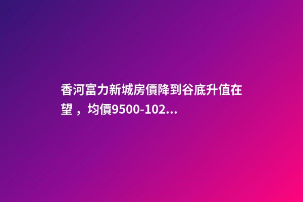 香河富力新城房價降到谷底升值在望，均價9500-10200送車位